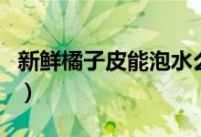新鲜橘子皮能泡水么（新鲜橘子皮能泡水喝吗）
