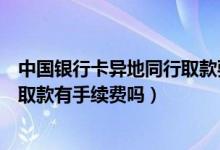 中国银行卡异地同行取款要手续费吗（中国银行信用卡跨行取款有手续费吗）