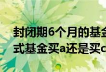 封闭期6个月的基金买A类还是C类 三年封闭式基金买a还是买c