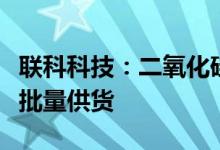 联科科技：二氧化硅产品现已送样合格正在小批量供货