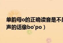 单韵母o的正确读音是不是“哦”的一声（那读“哦”的一声的话像bo'po）