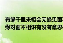 有缘千里来相会无缘见面不相识的意思（有缘千里来相会无缘对面不相识有没有意思相近的句子）