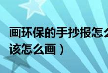 画环保的手抄报怎么画（关于环保的手抄报应该怎么画）