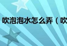 吹泡泡水怎么弄（吹泡泡水怎么做（图文））