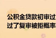 公积金贷款初审过了复审被拒概率 贷款初审过了复审被拒概率