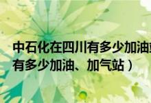中石化在四川有多少加油站（四川中石化覆盖哪些地区具体有多少加油、加气站）