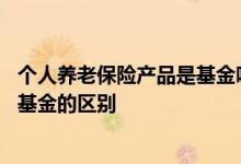 个人养老保险产品是基金吗 定开型个人养老保障管理产品和基金的区别