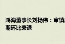 鸿海董事长刘扬伟：审慎展望第三季度业绩消费智能产品预期环比衰退