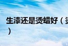 生漆还是烫蜡好（烫蜡和生漆之间有什么区别）