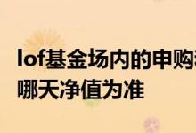 lof基金场内的申购和赎回 lof基金场内赎回以哪天净值为准