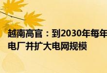 越南高官：到2030年每年至多需要140亿美元投资以新建发电厂并扩大电网规模