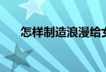 怎样制造浪漫给女生（怎样制造浪漫）