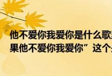 他不爱你我爱你是什么歌里的歌词（有首歌的歌词有句”如果他不爱你我爱你”这个是什么歌）