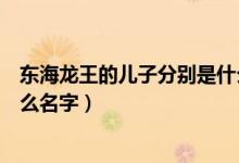 东海龙王的儿子分别是什么（神话中东海龙王的儿子都叫什么名字）