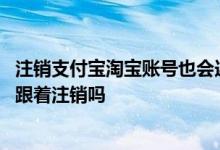 注销支付宝淘宝账号也会连着注销吗 注销淘宝账号支付宝也跟着注销吗