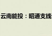 云南能投：昭通支线天然气管道工程建成通气