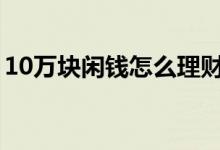 10万块闲钱怎么理财（这些方法可以多了解）