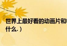世界上最好看的动画片和电视剧（世界上最好看的动画片是什么.）