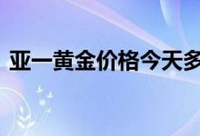 亚一黄金价格今天多少一克(2022年8月9日)