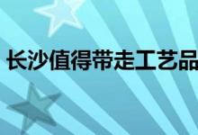 长沙值得带走工艺品（长沙值得带走的特产）