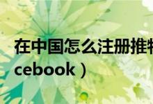 在中国怎么注册推特账号（在中国怎么注册facebook）