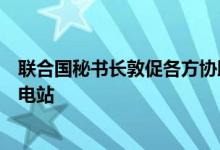 联合国秘书长敦促各方协助国际原子能机构访问扎波罗热核电站