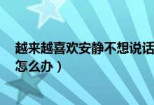 越来越喜欢安静不想说话（一个人特别不爱说话太安静了！怎么办）