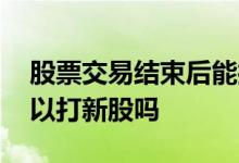 股票交易结束后能打新股吗 股票抛出后还可以打新股吗