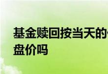 基金赎回按当天的价吗 基金赎回按照当日收盘价吗