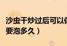 沙虫干炒过后可以保存多久（沙虫干吃的时候要泡多久）