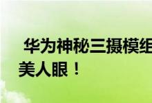  华为神秘三摄模组曝光液态镜头对焦速度媲美人眼！ 