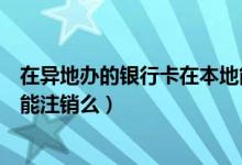 在异地办的银行卡在本地能用吗（在异地办的银行卡在本地能注销么）