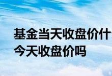 基金当天收盘价什么时候更新 基金今天买是今天收盘价吗