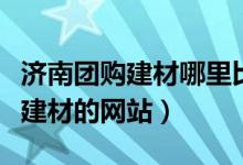 济南团购建材哪里比较好（推荐好的团购家居建材的网站）