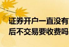 证券开户一直没有交易要收费用吗 证券开户后不交易要收费吗