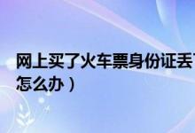 网上买了火车票身份证丢了（在网上买的火车票身份证丢了怎么办）