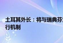 土耳其外长：将与瑞典芬兰举行会议启动三方备忘录联合执行机制