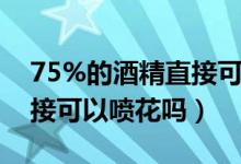 75%的酒精直接可以喷花吗（75%的酒精直接可以喷花吗）