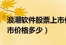 浪潮软件股票上市价格（浪潮软件600756上市价格多少）