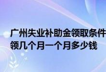 广州失业补助金领取条件及标准2022年 广州失业补助金能领几个月一个月多少钱 