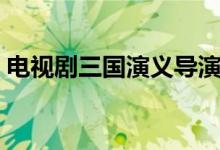 电视剧三国演义导演（电视剧三国演义下载）
