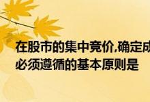 在股市的集中竞价,确定成交价的原则是 股票买卖竞价成交必须遵循的基本原则是