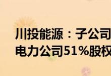 川投能源：子公司拟3.17亿元收购玉柴农光电力公司51%股权