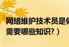 网络维护技术员是做什么的（想做网络维护员需要哪些知识?）