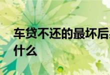 车贷不还的最坏后果 车贷不还的最坏后果是什么