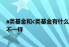 a类基金和c类基金有什么不一样 A类基金和C类基金有什么不一样