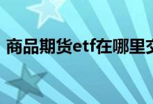 商品期货etf在哪里交易 什么是商品期货ETF