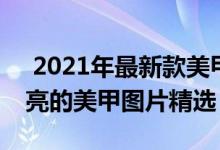  2021年最新款美甲图片大全 2021年最新漂亮的美甲图片精选 