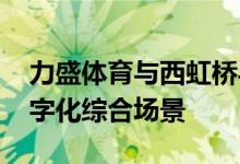 力盛体育与西虹桥导航签署合作协议 构建数字化综合场景