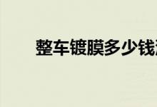  整车镀膜多少钱汽车镀膜价格是多少 